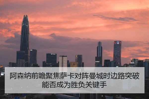 阿森纳前瞻聚焦萨卡对阵曼城时边路突破能否成为胜负关键手