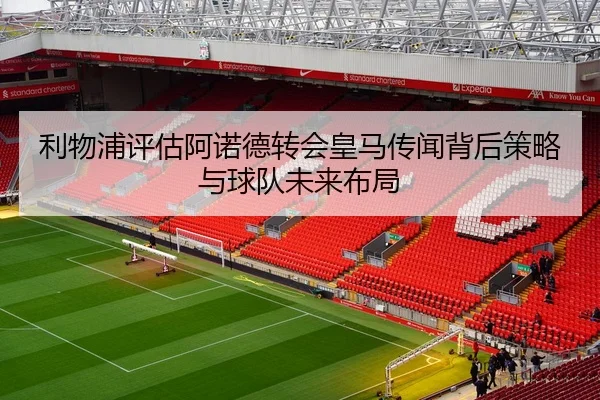 利物浦评估阿诺德转会皇马传闻背后策略与球队未来布局