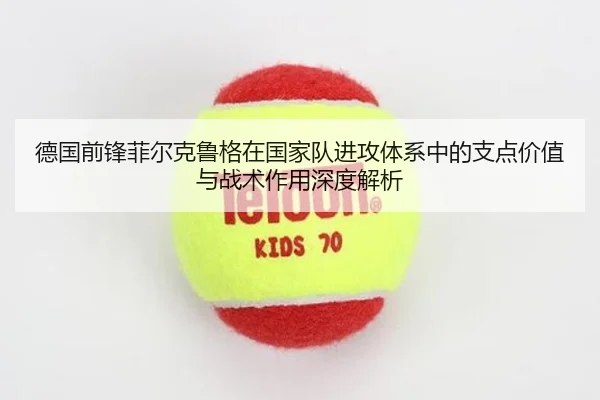 德国前锋菲尔克鲁格在国家队进攻体系中的支点价值与战术作用深度解析