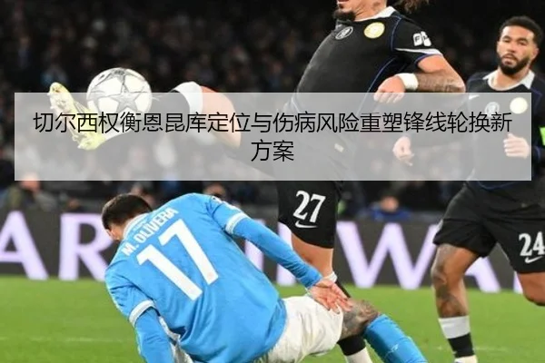 切尔西权衡恩昆库定位与伤病风险重塑锋线轮换新方案